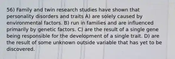 56) Family and twin research studies have shown that personality disorders and traits A) are solely caused by environmental factors. B) run in families and are influenced primarily by genetic factors. C) are the result of a single gene being responsible for the development of a single trait. D) are the result of some unknown outside variable that has yet to be discovered.