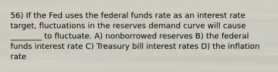 56) If the Fed uses the federal funds rate as an interest rate target, fluctuations in the reserves demand curve will cause ________ to fluctuate. A) nonborrowed reserves B) the federal funds interest rate C) Treasury bill interest rates D) the inflation rate