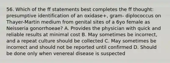 56. Which of the ff statements best completes the ff thought: presumptive identification of an oxidase+, gram- diplococcus on Thayer-Martin medium from genital sites of a 6yo female as Neisseria gonorrhoeae? A. Provides the physician with quick and reliable results at minimal cost B. May sometimes be incorrect, and a repeat culture should be collected C. May sometimes be incorrect and should not be reported until confirmed D. Should be done only when venereal disease is suspected