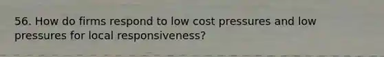 56. How do firms respond to low cost pressures and low pressures for local responsiveness?