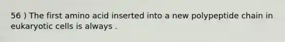 56 ) The first amino acid inserted into a new polypeptide chain in eukaryotic cells is always .
