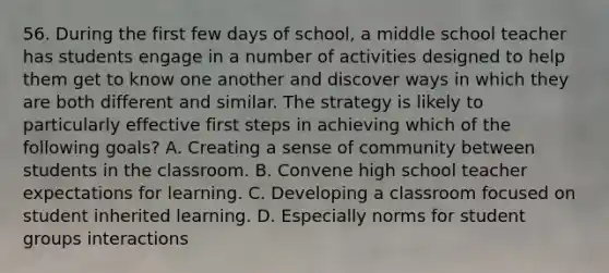 56. During the first few days of school, a middle school teacher has students engage in a number of activities designed to help them get to know one another and discover ways in which they are both different and similar. The strategy is likely to particularly effective first steps in achieving which of the following goals? A. Creating a sense of community between students in the classroom. B. Convene high school teacher expectations for learning. C. Developing a classroom focused on student inherited learning. D. Especially norms for student groups interactions