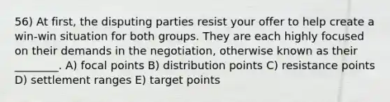 56) At first, the disputing parties resist your offer to help create a win-win situation for both groups. They are each highly focused on their demands in the negotiation, otherwise known as their ________. A) focal points B) distribution points C) resistance points D) settlement ranges E) target points