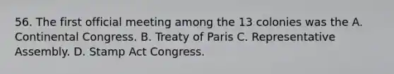 56. The first official meeting among the 13 colonies was the A. Continental Congress. B. Treaty of Paris C. Representative Assembly. D. Stamp Act Congress.