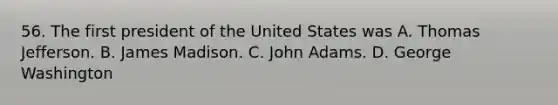 56. The first president of the United States was A. Thomas Jefferson. B. James Madison. C. John Adams. D. George Washington