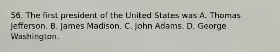 56. The first president of the United States was A. Thomas Jefferson. B. James Madison. C. John Adams. D. George Washington.