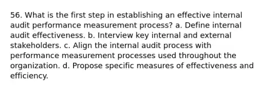 56. What is the first step in establishing an effective internal audit performance measurement process? a. Define internal audit effectiveness. b. Interview key internal and external stakeholders. c. Align the internal audit process with performance measurement processes used throughout the organization. d. Propose specific measures of effectiveness and efficiency.