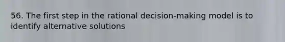 56. The first step in the rational decision-making model is to identify alternative solutions