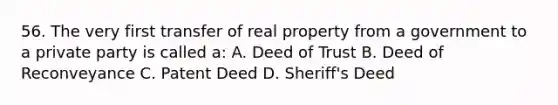 56. The very first transfer of real property from a government to a private party is called a: A. Deed of Trust B. Deed of Reconveyance C. Patent Deed D. Sheriff's Deed