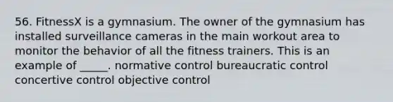 56. FitnessX is a gymnasium. The owner of the gymnasium has installed surveillance cameras in the main workout area to monitor the behavior of all the fitness trainers. This is an example of _____. normative control bureaucratic control concertive control objective control