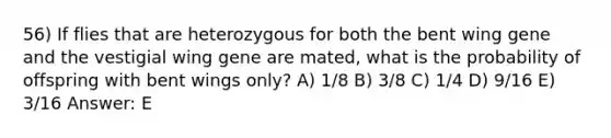 56) If flies that are heterozygous for both the bent wing gene and the vestigial wing gene are mated, what is the probability of offspring with bent wings only? A) 1/8 B) 3/8 C) 1/4 D) 9/16 E) 3/16 Answer: E