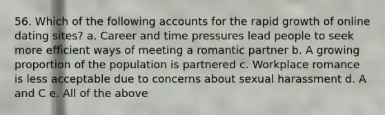 56. Which of the following accounts for the rapid growth of online dating sites? a. Career and time pressures lead people to seek more efficient ways of meeting a romantic partner b. A growing proportion of the population is partnered c. Workplace romance is less acceptable due to concerns about sexual harassment d. A and C e. All of the above