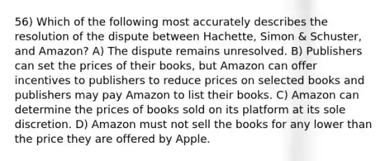 56) Which of the following most accurately describes the resolution of the dispute between Hachette, Simon & Schuster, and Amazon? A) The dispute remains unresolved. B) Publishers can set the prices of their books, but Amazon can offer incentives to publishers to reduce prices on selected books and publishers may pay Amazon to list their books. C) Amazon can determine the prices of books sold on its platform at its sole discretion. D) Amazon must not sell the books for any lower than the price they are offered by Apple.