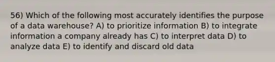 56) Which of the following most accurately identifies the purpose of a data warehouse? A) to prioritize information B) to integrate information a company already has C) to interpret data D) to analyze data E) to identify and discard old data