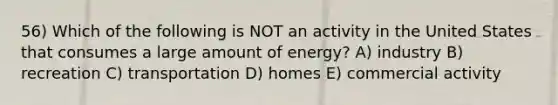 56) Which of the following is NOT an activity in the United States that consumes a large amount of energy? A) industry B) recreation C) transportation D) homes E) commercial activity