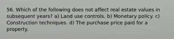 56. Which of the following does not affect real estate values in subsequent years? a) Land use controls. b) Monetary policy. c) Construction techniques. d) The purchase price paid for a property.