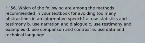 " "56. Which of the following are among the methods recommended in your textbook for avoiding too many abstractions in an informative speech? a. use statistics and testimony b. use narration and dialogue c. use testimony and examples d. use comparison and contrast e. use data and technical language