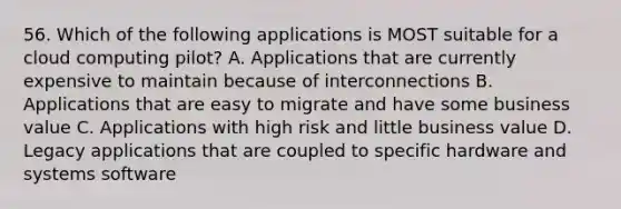 56. Which of the following applications is MOST suitable for a cloud computing pilot? A. Applications that are currently expensive to maintain because of interconnections B. Applications that are easy to migrate and have some business value C. Applications with high risk and little business value D. Legacy applications that are coupled to specific hardware and systems software