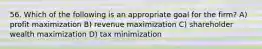 56. Which of the following is an appropriate goal for the firm? A) profit maximization B) revenue maximization C) shareholder wealth maximization D) tax minimization