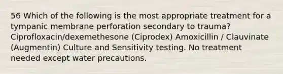 56 Which of the following is the most appropriate treatment for a tympanic membrane perforation secondary to trauma? Ciprofloxacin/dexemethesone (Ciprodex) Amoxicillin / Clauvinate (Augmentin) Culture and Sensitivity testing. No treatment needed except water precautions.