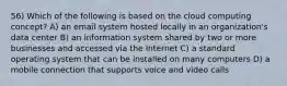 56) Which of the following is based on the cloud computing concept? A) an email system hosted locally in an organization's data center B) an information system shared by two or more businesses and accessed via the Internet C) a standard operating system that can be installed on many computers D) a mobile connection that supports voice and video calls