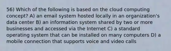 56) Which of the following is based on the cloud computing concept? A) an email system hosted locally in an organization's data center B) an information system shared by two or more businesses and accessed via the Internet C) a standard operating system that can be installed on many computers D) a mobile connection that supports voice and video calls