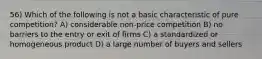 56) Which of the following is not a basic characteristic of pure competition? A) considerable non-price competition B) no barriers to the entry or exit of firms C) a standardized or homogeneous product D) a large number of buyers and sellers