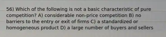 56) Which of the following is not a basic characteristic of pure competition? A) considerable non-price competition B) no barriers to the entry or exit of firms C) a standardized or homogeneous product D) a large number of buyers and sellers