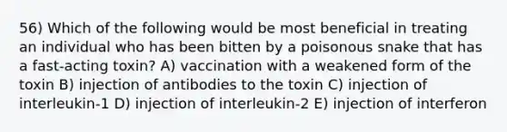 56) Which of the following would be most beneficial in treating an individual who has been bitten by a poisonous snake that has a fast-acting toxin? A) vaccination with a weakened form of the toxin B) injection of antibodies to the toxin C) injection of interleukin-1 D) injection of interleukin-2 E) injection of interferon