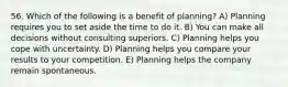 56. Which of the following is a benefit of planning? A) Planning requires you to set aside the time to do it. B) You can make all decisions without consulting superiors. C) Planning helps you cope with uncertainty. D) Planning helps you compare your results to your competition. E) Planning helps the company remain spontaneous.