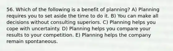 56. Which of the following is a benefit of planning? A) Planning requires you to set aside the time to do it. B) You can make all decisions without consulting superiors. C) Planning helps you cope with uncertainty. D) Planning helps you compare your results to your competition. E) Planning helps the company remain spontaneous.