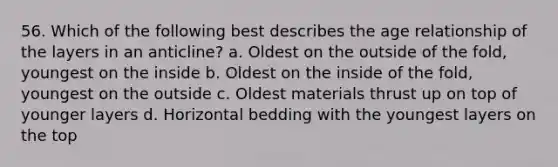 56. Which of the following best describes the age relationship of the layers in an anticline? a. Oldest on the outside of the fold, youngest on the inside b. Oldest on the inside of the fold, youngest on the outside c. Oldest materials thrust up on top of younger layers d. Horizontal bedding with the youngest layers on the top