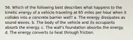 56. Which of the following best describes what happens to the kinetic energy of a vehicle traveling at 65 miles per hour when it collides into a concrete barrier wall? a. The energy dissipates as sound waves. b. The body of the vehicle and its occupants absorb the energy. c. The wall's foundation absorbs the energy. d. The energy converts to heat through friction.