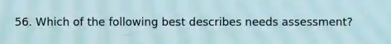 56. Which of the following best describes needs assessment?