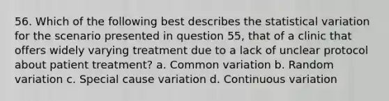 56. Which of the following best describes the statistical variation for the scenario presented in question 55, that of a clinic that offers widely varying treatment due to a lack of unclear protocol about patient treatment? a. Common variation b. Random variation c. Special cause variation d. Continuous variation