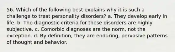 56. Which of the following best explains why it is such a challenge to treat personality disorders? a. They develop early in life. b. The diagnostic criteria for these disorders are highly subjective. c. Comorbid diagnoses are the norm, not the exception. d. By definition, they are enduring, pervasive patterns of thought and behavior.