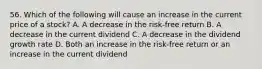 56. Which of the following will cause an increase in the current price of a stock? A. A decrease in the risk-free return B. A decrease in the current dividend C. A decrease in the dividend growth rate D. Both an increase in the risk-free return or an increase in the current dividend