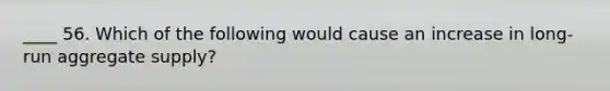 ____ 56. Which of the following would cause an increase in long-run aggregate supply?