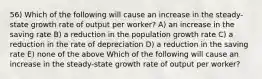 56) Which of the following will cause an increase in the steady-state growth rate of output per worker? A) an increase in the saving rate B) a reduction in the population growth rate C) a reduction in the rate of depreciation D) a reduction in the saving rate E) none of the above Which of the following will cause an increase in the steady-state growth rate of output per worker?