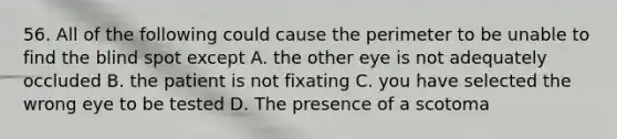 56. All of the following could cause the perimeter to be unable to find the blind spot except A. the other eye is not adequately occluded B. the patient is not fixating C. you have selected the wrong eye to be tested D. The presence of a scotoma