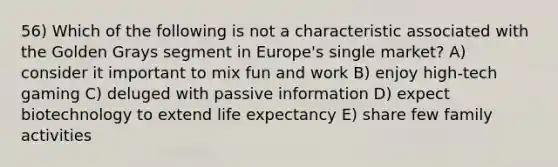 56) Which of the following is not a characteristic associated with the Golden Grays segment in Europe's single market? A) consider it important to mix fun and work B) enjoy high-tech gaming C) deluged with passive information D) expect biotechnology to extend life expectancy E) share few family activities