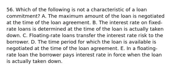 56. Which of the following is not a characteristic of a loan commitment? A. The maximum amount of the loan is negotiated at the time of the loan agreement. B. The interest rate on fixed-rate loans is determined at the time of the loan is actually taken down. C. Floating-rate loans transfer the interest rate risk to the borrower. D. The time period for which the loan is available is negotiated at the time of the loan agreement. E. In a floating-rate loan the borrower pays interest rate in force when the loan is actually taken down.