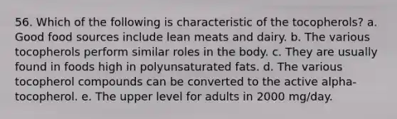 56. Which of the following is characteristic of the tocopherols?​ a. ​Good food sources include lean meats and dairy. b. ​The various tocopherols perform similar roles in the body. c. ​They are usually found in foods high in polyunsaturated fats. d. ​The various tocopherol compounds can be converted to the active alpha-tocopherol. e. ​The upper level for adults in 2000 mg/day.