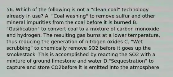 56. Which of the following is not a "clean coal" technology already in use? A. "Coal washing" to remove sulfur and other mineral impurities from the coal before it is burned B. "Gasification" to convert coal to a mixture of carbon monoxide and hydrogen. The resulting gas burns at a lower temperature, thus reducing the generation of nitrogen oxides C. "Wet scrubbing" to chemically remove SO2 before it goes up the smokestack. This is accomplished by reacting the SO2 with a mixture of ground limestone and water D."Sequestration" to capture and store CO2before it is emitted into the atmosphere