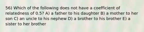 56) Which of the following does not have a coefficient of relatedness of 0.5? A) a father to his daughter B) a mother to her son C) an uncle to his nephew D) a brother to his brother E) a sister to her brother