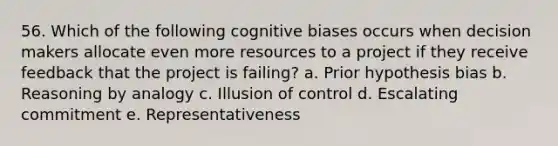 56. Which of the following cognitive biases occurs when decision makers allocate even more resources to a project if they receive feedback that the project is failing? a. Prior hypothesis bias b. Reasoning by analogy c. Illusion of control d. Escalating commitment e. Representativeness