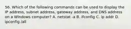 56. Which of the following commands can be used to display the IP address, subnet address, gateway address, and DNS address on a Windows computer? A. netstat -a B. ifconfig C. ip addr D. ipconfig /all