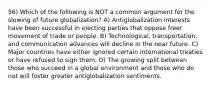 56) Which of the following is NOT a common argument for the slowing of future globalization? A) Antiglobalization interests have been successful in electing parties that oppose freer movement of trade or people. B) Technological, transportation, and communication advances will decline in the near future. C) Major countries have either ignored certain international treaties or have refused to sign them. D) The growing split between those who succeed in a global environment and those who do not will foster greater antiglobalization sentiments.