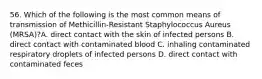 56. Which of the following is the most common means of transmission of Methicillin-Resistant Staphylococcus Aureus (MRSA)?A. direct contact with the skin of infected persons B. direct contact with contaminated blood C. inhaling contaminated respiratory droplets of infected persons D. direct contact with contaminated feces