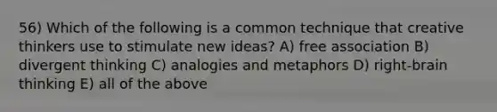 56) Which of the following is a common technique that creative thinkers use to stimulate new ideas? A) free association B) divergent thinking C) analogies and metaphors D) right-brain thinking E) all of the above